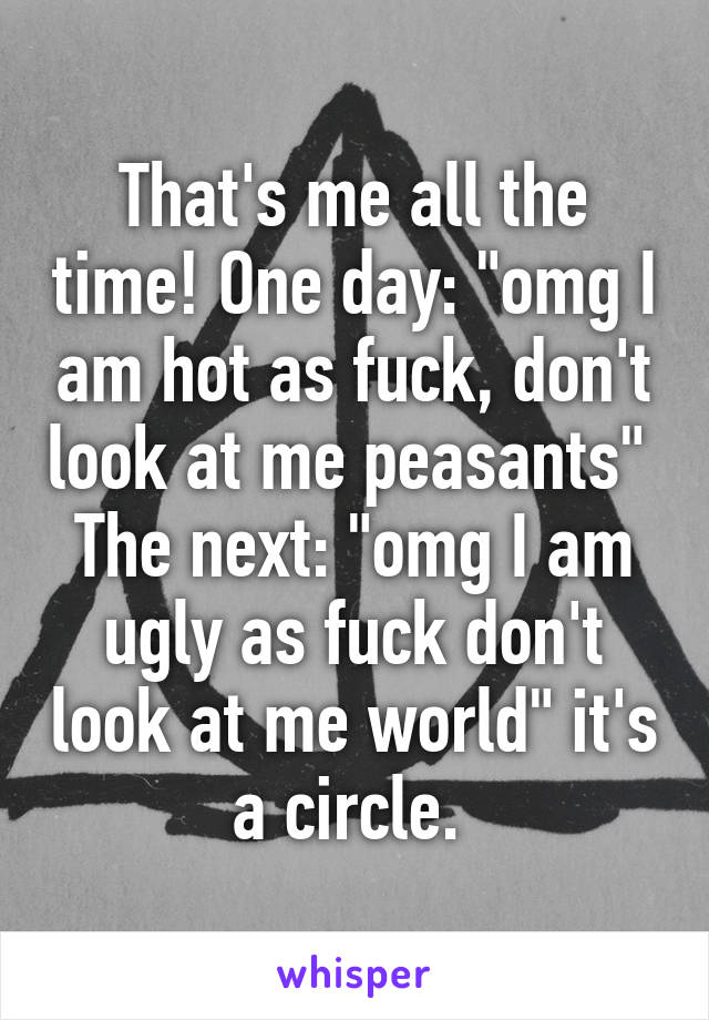 That's me all the time! One day: "omg I am hot as fuck, don't look at me peasants" 
The next: "omg I am ugly as fuck don't look at me world" it's a circle. 