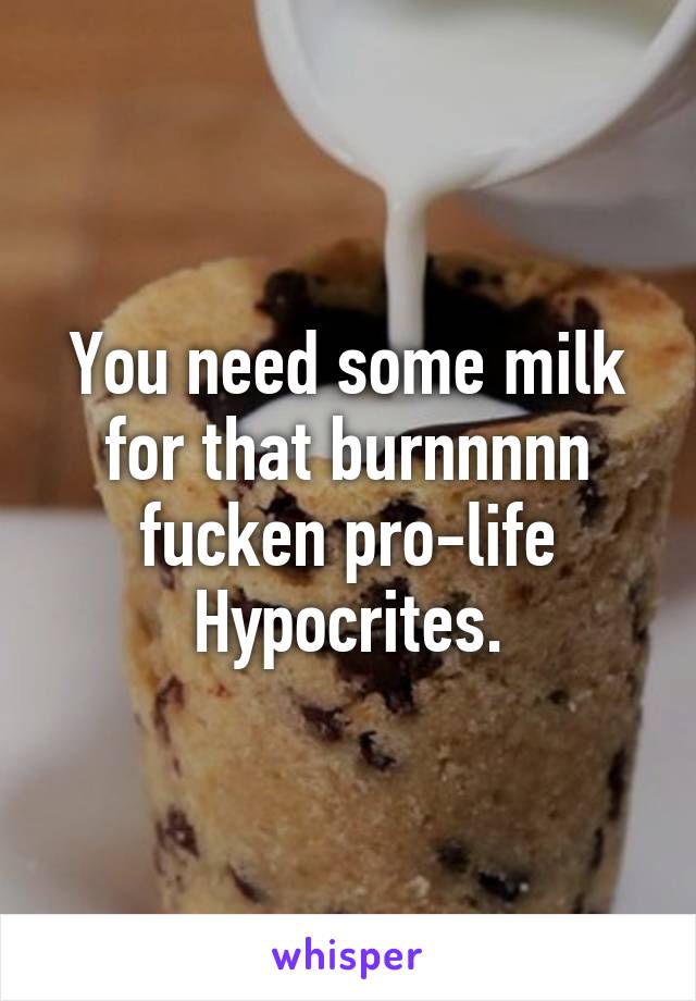 You need some milk for that burnnnnn fucken pro-life Hypocrites.