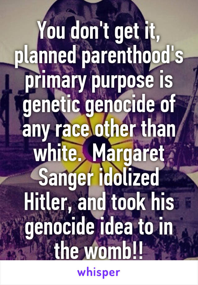 You don't get it, planned parenthood's primary purpose is genetic genocide of any race other than white.  Margaret Sanger idolized Hitler, and took his genocide idea to in the womb!!