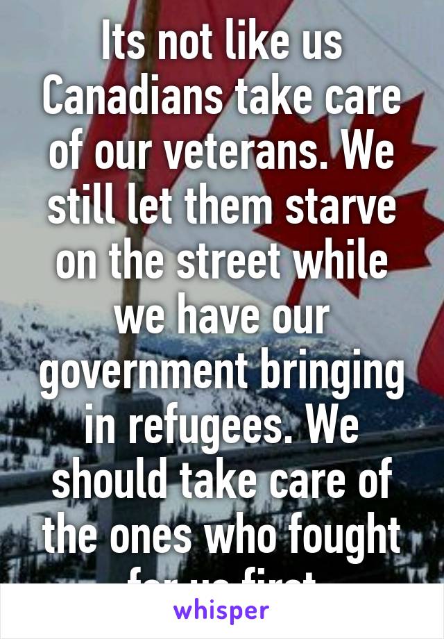 Its not like us Canadians take care of our veterans. We still let them starve on the street while we have our government bringing in refugees. We should take care of the ones who fought for us first