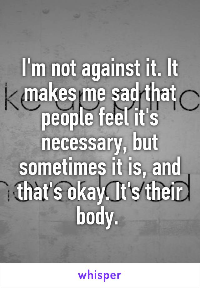 I'm not against it. It makes me sad that people feel it's necessary, but sometimes it is, and that's okay. It's their body. 