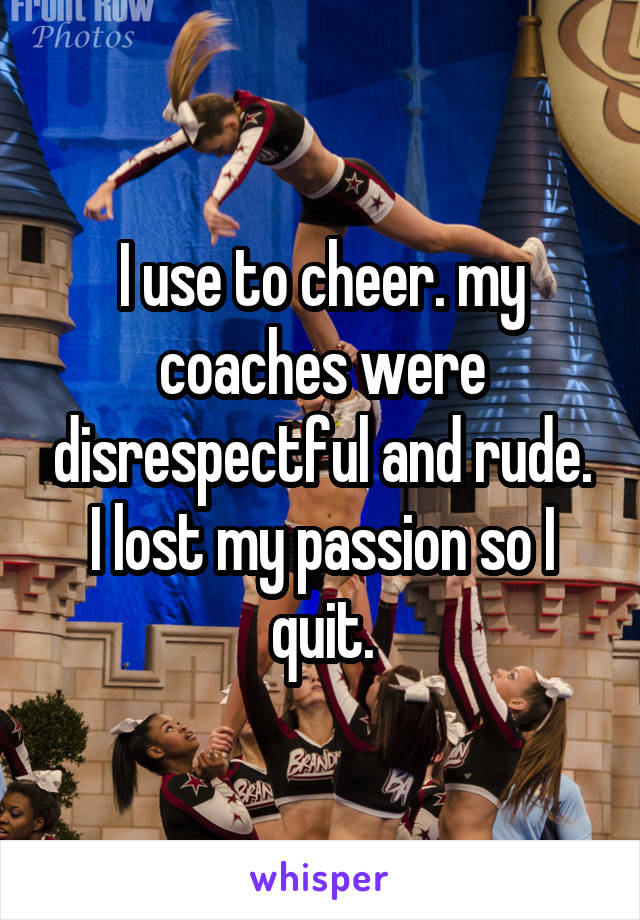 I use to cheer. my coaches were disrespectful and rude. I lost my passion so I quit.