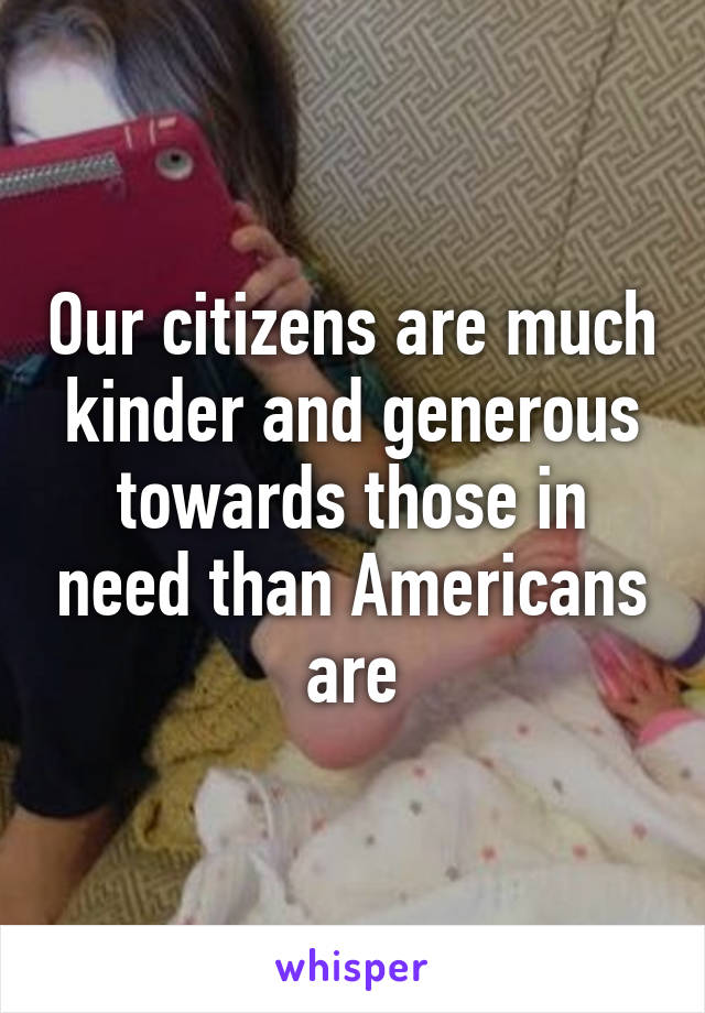 Our citizens are much kinder and generous towards those in need than Americans are