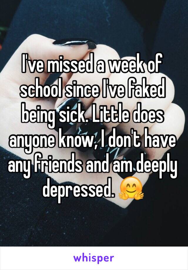 I've missed a week of school since I've faked being sick. Little does anyone know, I don't have any friends and am deeply depressed. 🤗 