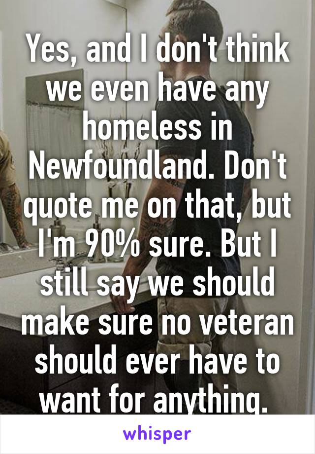 Yes, and I don't think we even have any homeless in Newfoundland. Don't quote me on that, but I'm 90% sure. But I still say we should make sure no veteran should ever have to want for anything. 