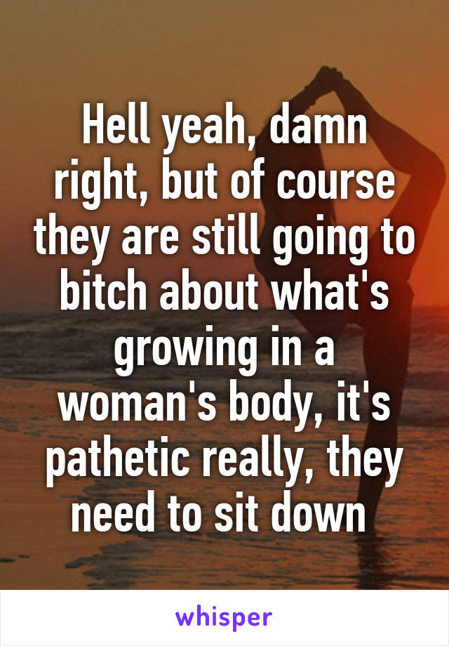 Hell yeah, damn right, but of course they are still going to bitch about what's growing in a woman's body, it's pathetic really, they need to sit down 