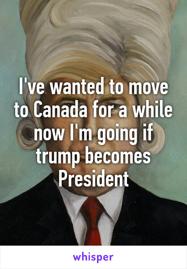 I've wanted to move to Canada for a while now I'm going if trump becomes President