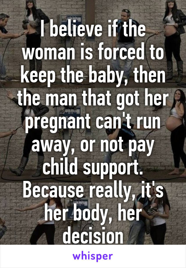 I believe if the woman is forced to keep the baby, then the man that got her pregnant can't run away, or not pay child support. Because really, it's her body, her decision