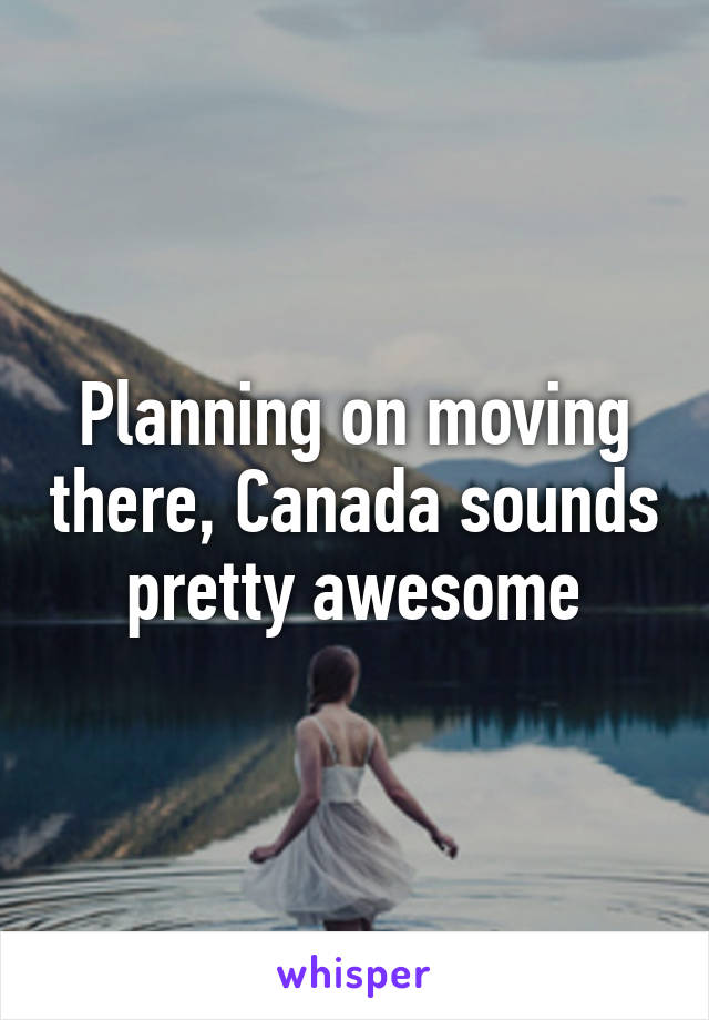 Planning on moving there, Canada sounds pretty awesome