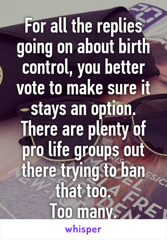 For all the replies going on about birth control, you better vote to make sure it stays an option. There are plenty of pro life groups out there trying to ban that too.
Too many.