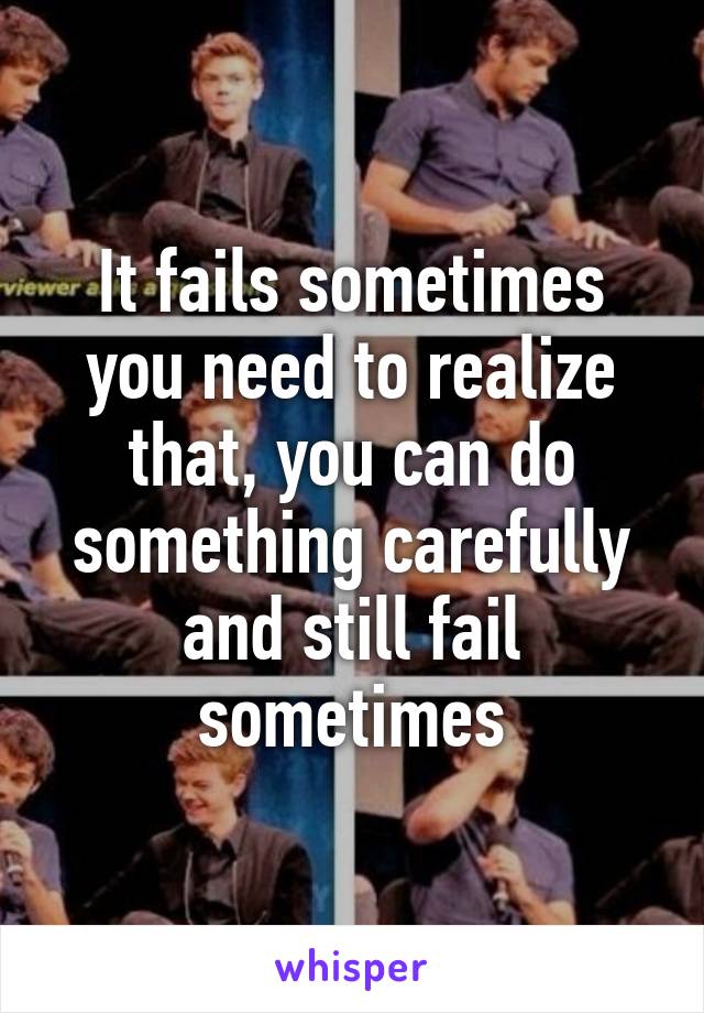 It fails sometimes you need to realize that, you can do something carefully and still fail sometimes