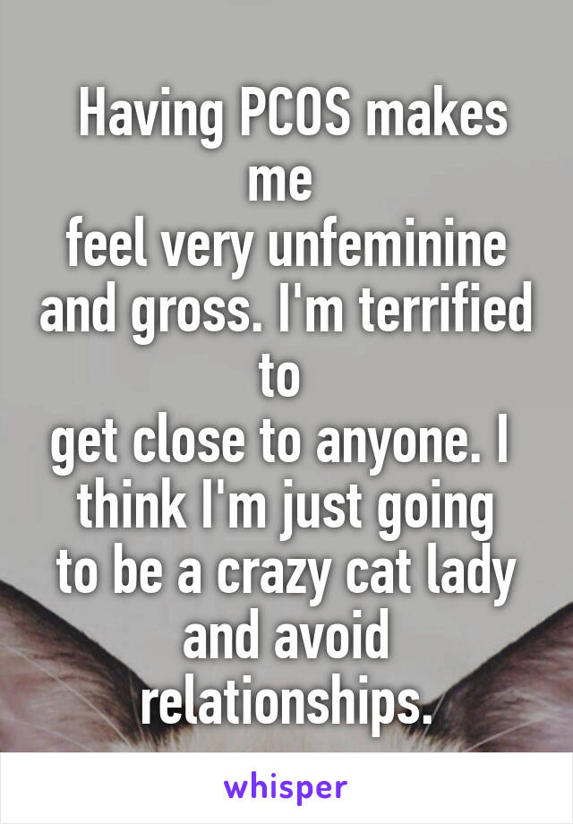  Having PCOS makes me 
feel very unfeminine and gross. I'm terrified to 
get close to anyone. I 
think I'm just going to be a crazy cat lady and avoid relationships.