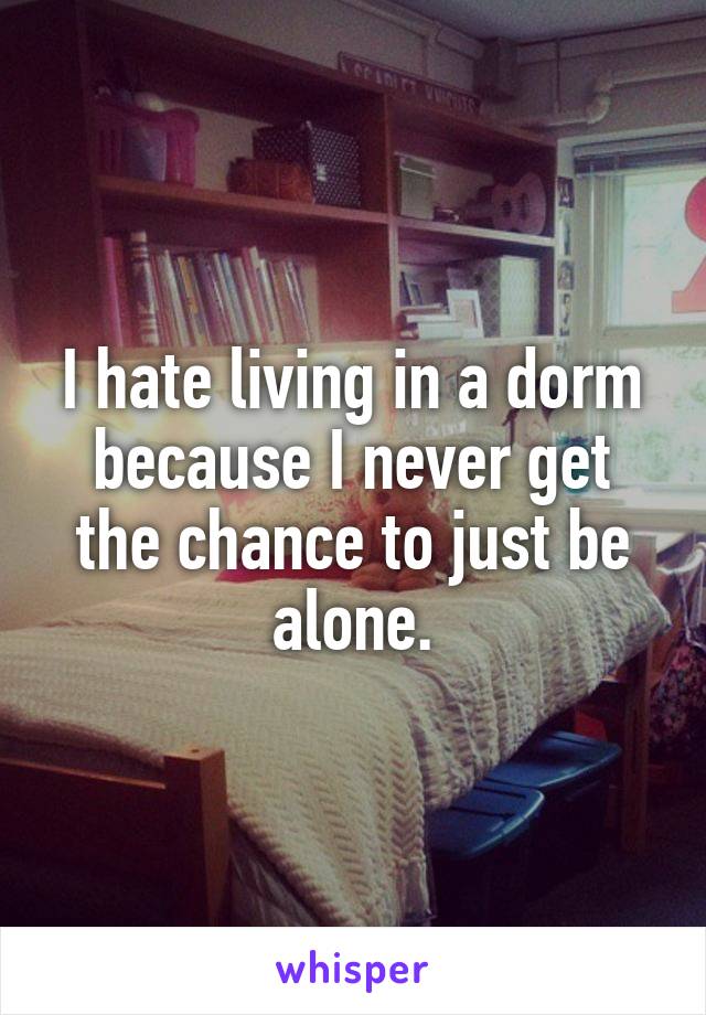 I hate living in a dorm because I never get the chance to just be alone.