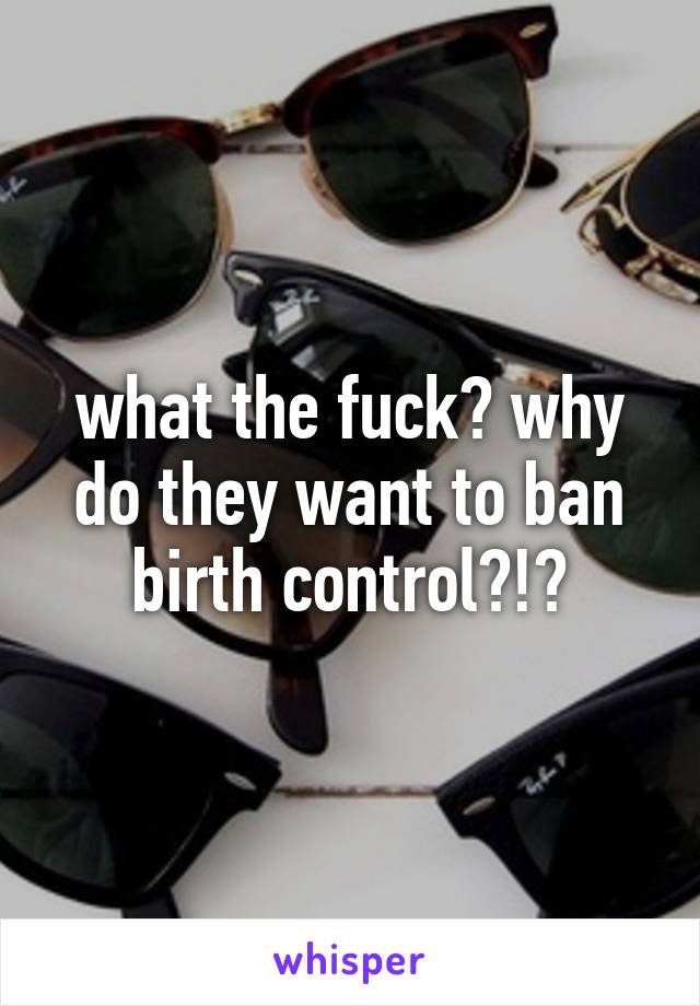 what the fuck? why do they want to ban birth control?!?