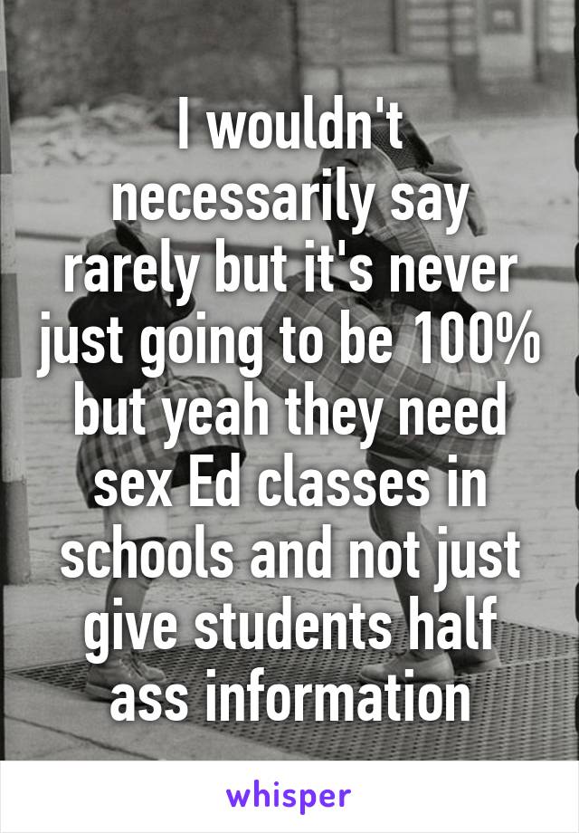 I wouldn't necessarily say rarely but it's never just going to be 100% but yeah they need sex Ed classes in schools and not just give students half ass information