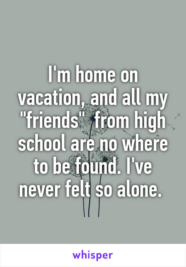 I'm home on vacation, and all my "friends"  from high school are no where to be found. I've never felt so alone. 