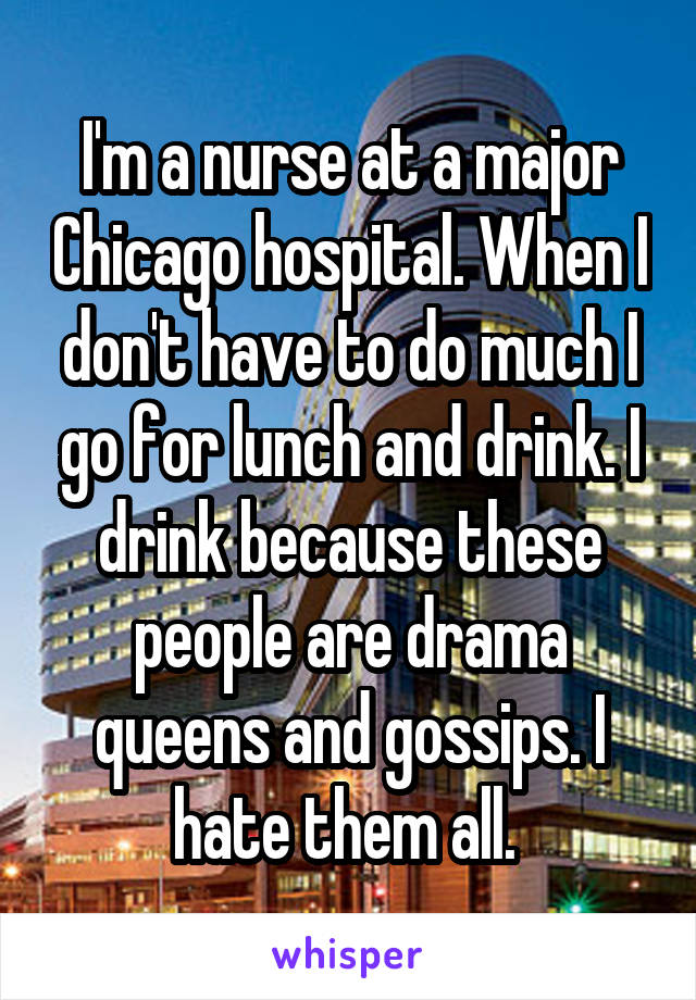 I'm a nurse at a major Chicago hospital. When I don't have to do much I go for lunch and drink. I drink because these people are drama queens and gossips. I hate them all. 