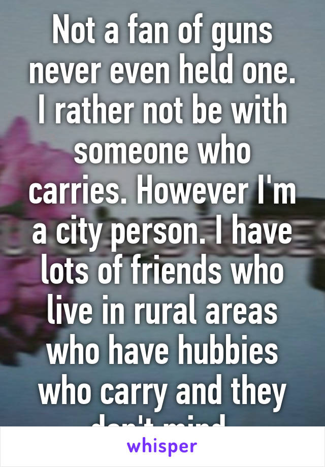 Not a fan of guns never even held one. I rather not be with someone who carries. However I'm a city person. I have lots of friends who live in rural areas who have hubbies who carry and they don't mind 