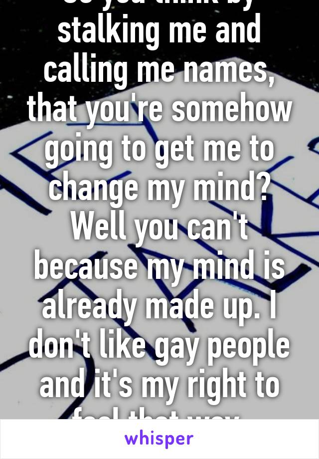 So you think by stalking me and calling me names, that you're somehow going to get me to change my mind? Well you can't because my mind is already made up. I don't like gay people and it's my right to feel that way. Freedom of speech!