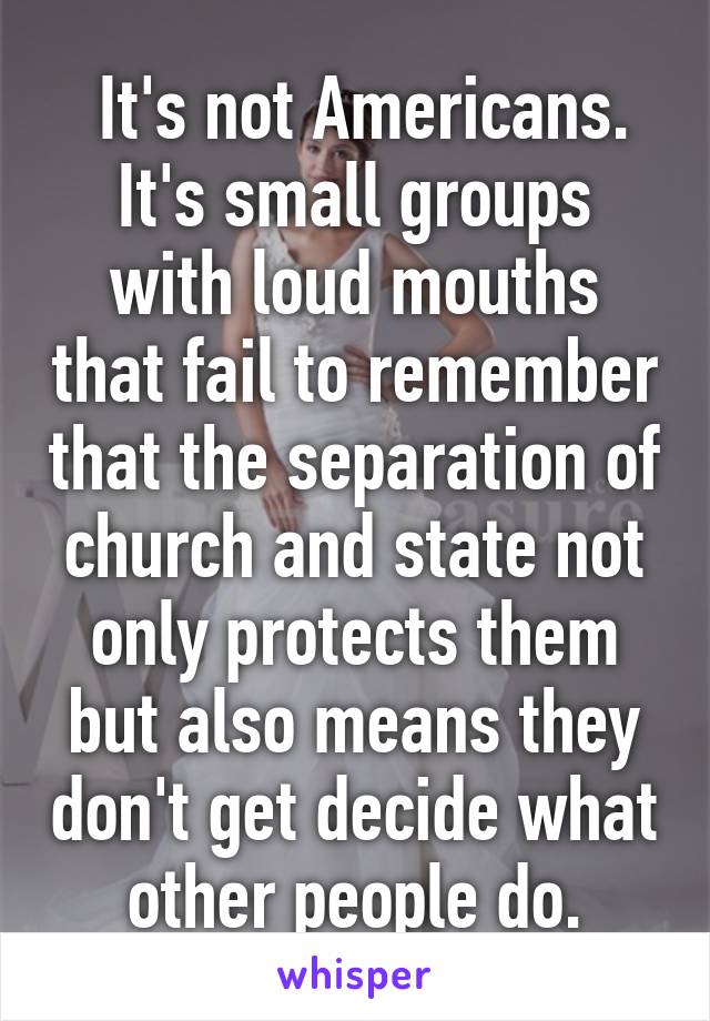  It's not Americans.
It's small groups with loud mouths that fail to remember that the separation of church and state not only protects them but also means they don't get decide what other people do.