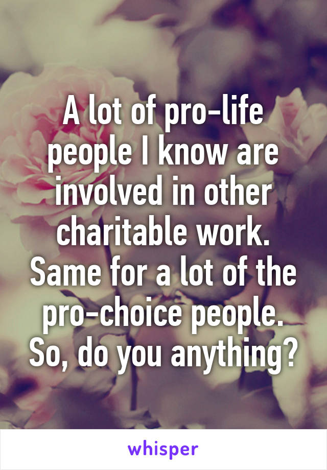 A lot of pro-life people I know are involved in other charitable work. Same for a lot of the pro-choice people. So, do you anything?