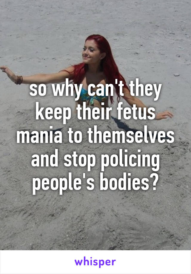 so why can't they keep their fetus mania to themselves and stop policing people's bodies?