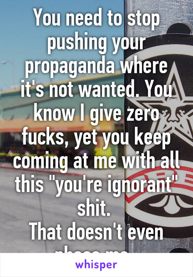 You need to stop pushing your propaganda where it's not wanted. You know I give zero fucks, yet you keep coming at me with all this "you're ignorant" shit. 
That doesn't even phase me. 