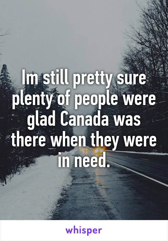 Im still pretty sure plenty of people were glad Canada was there when they were in need.