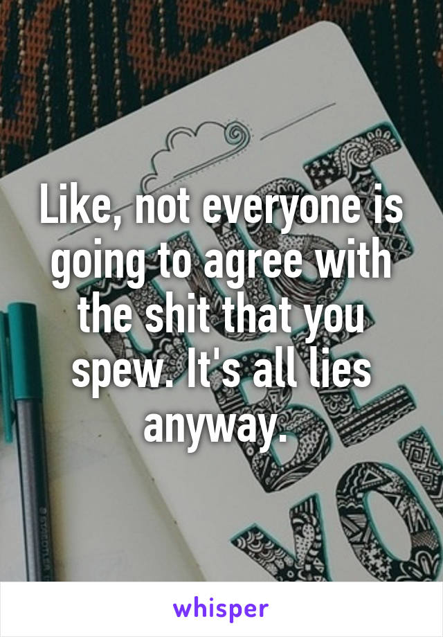 Like, not everyone is going to agree with the shit that you spew. It's all lies anyway. 