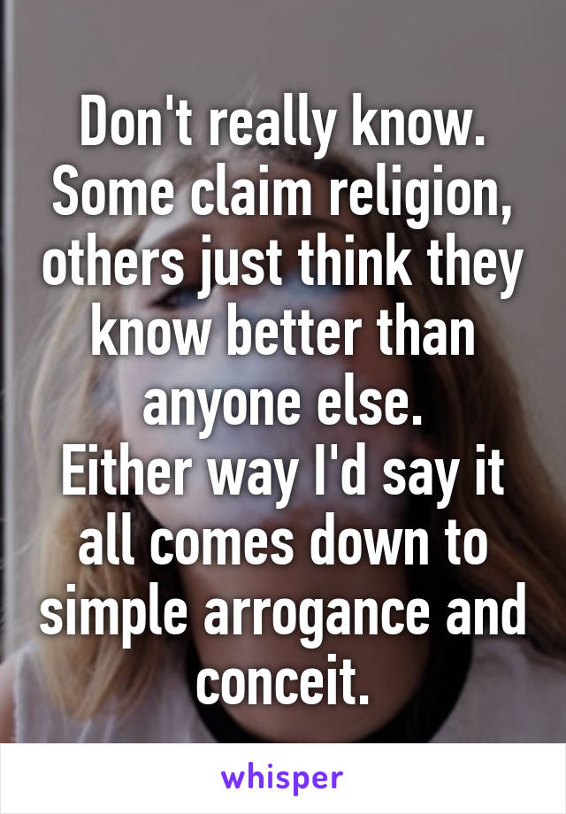 Don't really know.
Some claim religion, others just think they know better than anyone else.
Either way I'd say it all comes down to simple arrogance and conceit.