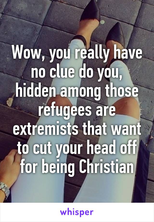 Wow, you really have no clue do you, hidden among those refugees are extremists that want to cut your head off for being Christian