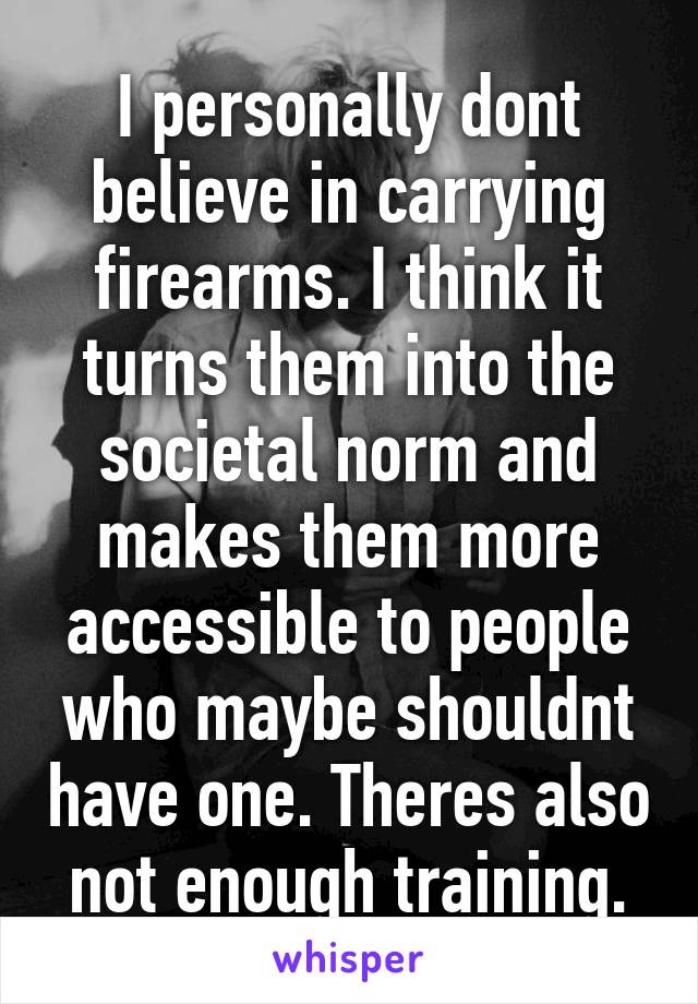 I personally dont believe in carrying firearms. I think it turns them into the societal norm and makes them more accessible to people who maybe shouldnt have one. Theres also not enough training.