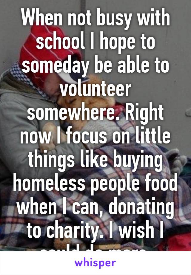 When not busy with school I hope to someday be able to volunteer somewhere. Right now I focus on little things like buying homeless people food when I can, donating to charity. I wish I could do more.