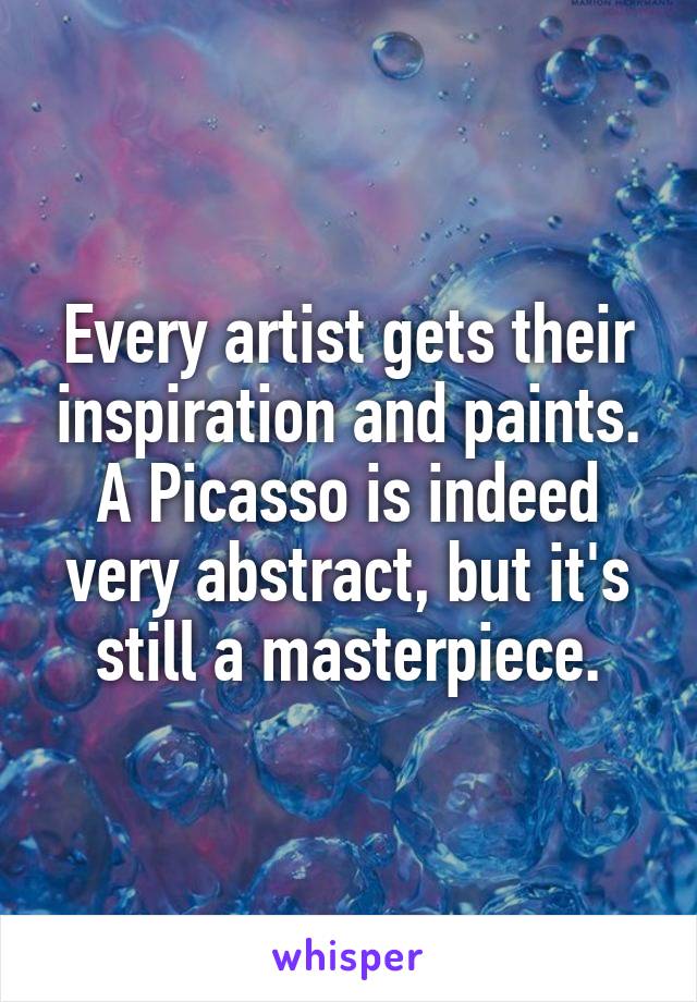 Every artist gets their inspiration and paints. A Picasso is indeed very abstract, but it's still a masterpiece.