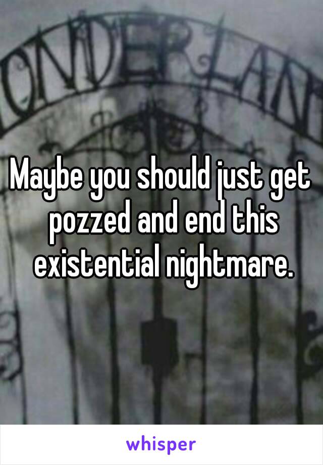 Maybe you should just get pozzed and end this existential nightmare.