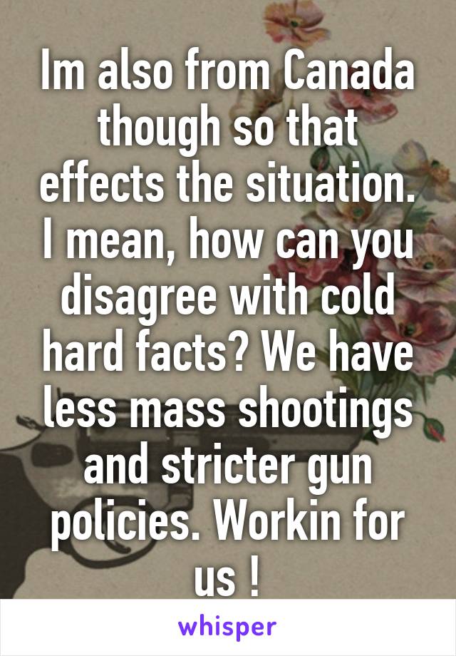 Im also from Canada though so that effects the situation. I mean, how can you disagree with cold hard facts? We have less mass shootings and stricter gun policies. Workin for us !