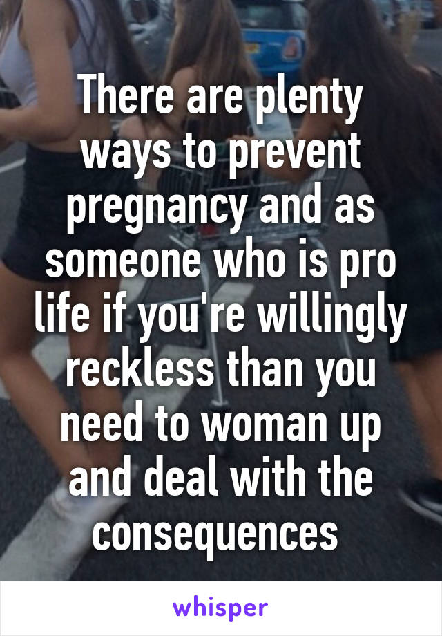 There are plenty ways to prevent pregnancy and as someone who is pro life if you're willingly reckless than you need to woman up and deal with the consequences 