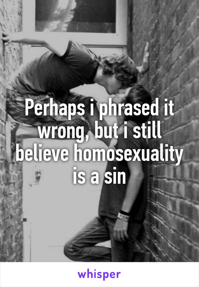 Perhaps i phrased it wrong, but i still believe homosexuality is a sin