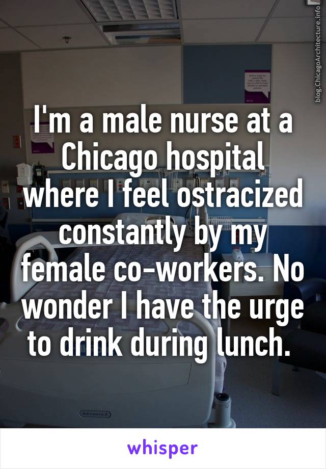 I'm a male nurse at a Chicago hospital where I feel ostracized constantly by my female co-workers. No wonder I have the urge to drink during lunch. 