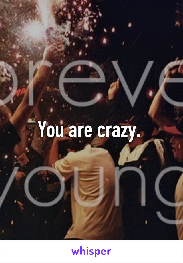 You are crazy. 