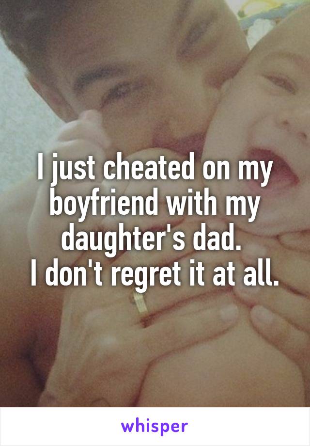 I just cheated on my boyfriend with my daughter's dad. 
I don't regret it at all.