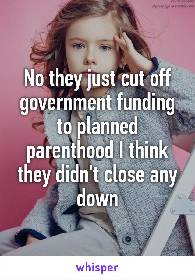 No they just cut off government funding to planned parenthood I think they didn't close any down