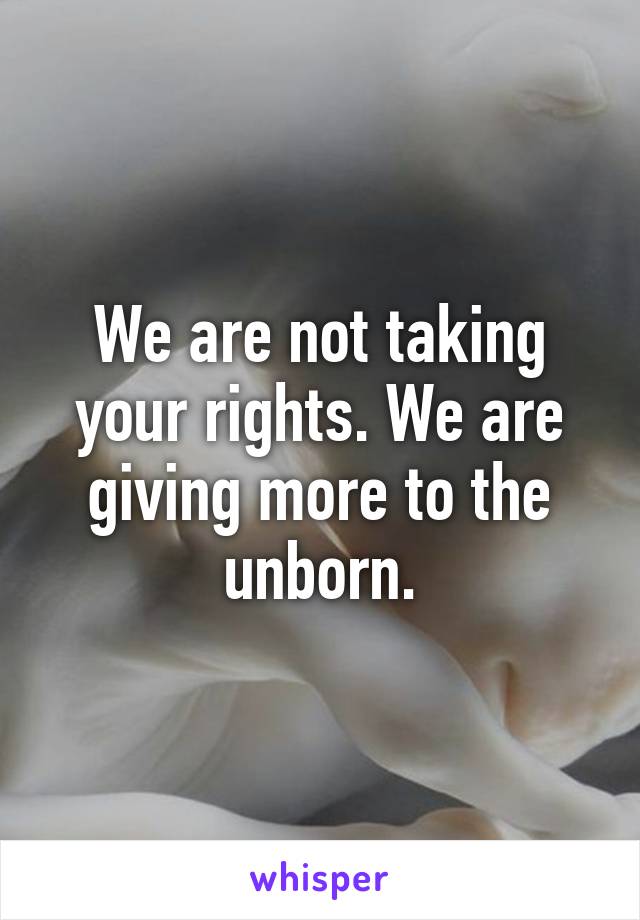 We are not taking your rights. We are giving more to the unborn.