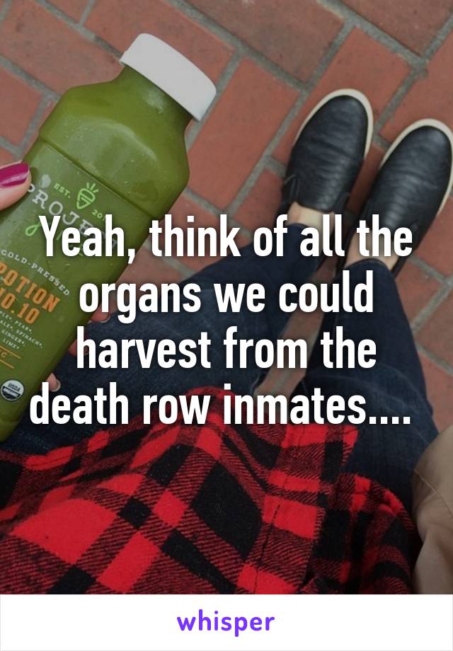 Yeah, think of all the organs we could harvest from the death row inmates.... 