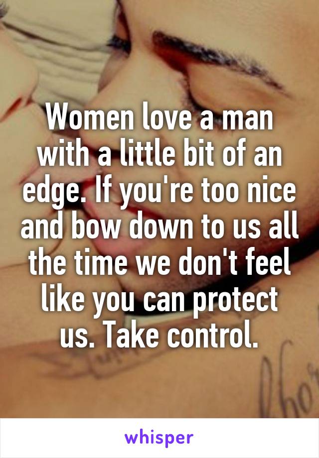 Women love a man with a little bit of an edge. If you're too nice and bow down to us all the time we don't feel like you can protect us. Take control.