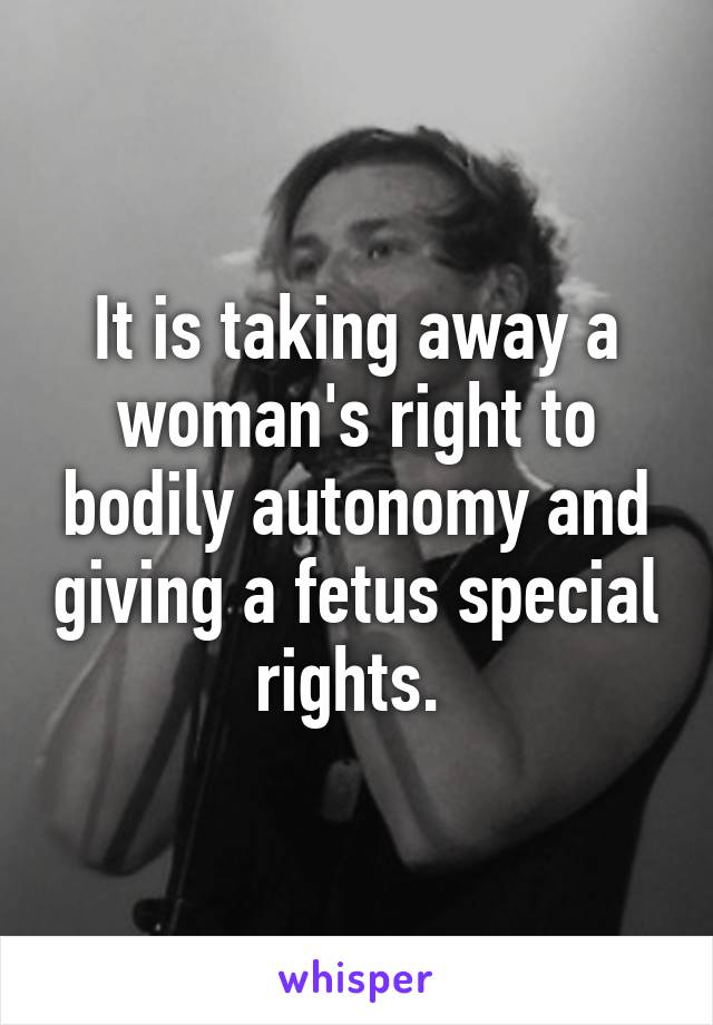 It is taking away a woman's right to bodily autonomy and giving a fetus special rights. 