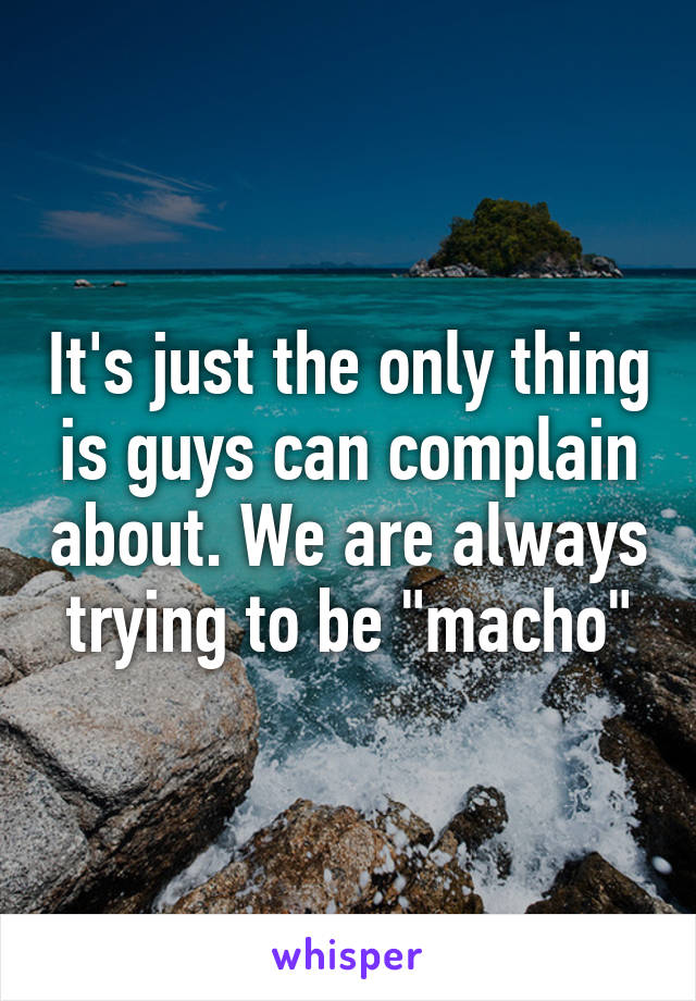 It's just the only thing is guys can complain about. We are always trying to be "macho"