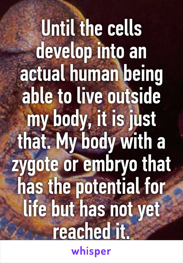 Until the cells develop into an actual human being able to live outside my body, it is just that. My body with a zygote or embryo that has the potential for life but has not yet reached it.