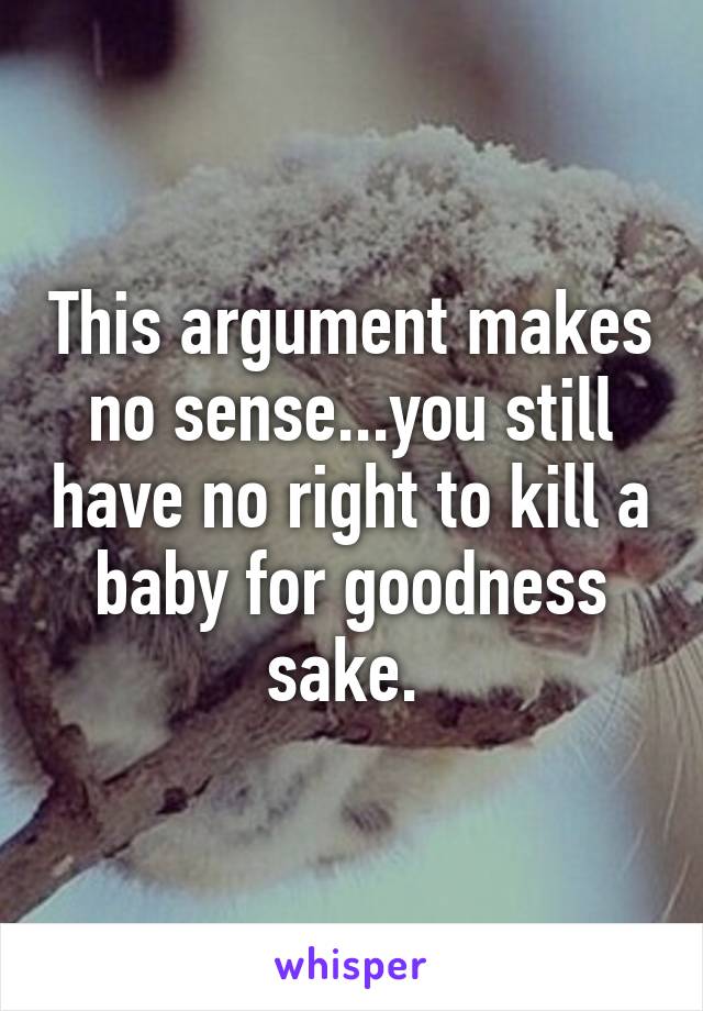 This argument makes no sense...you still have no right to kill a baby for goodness sake. 