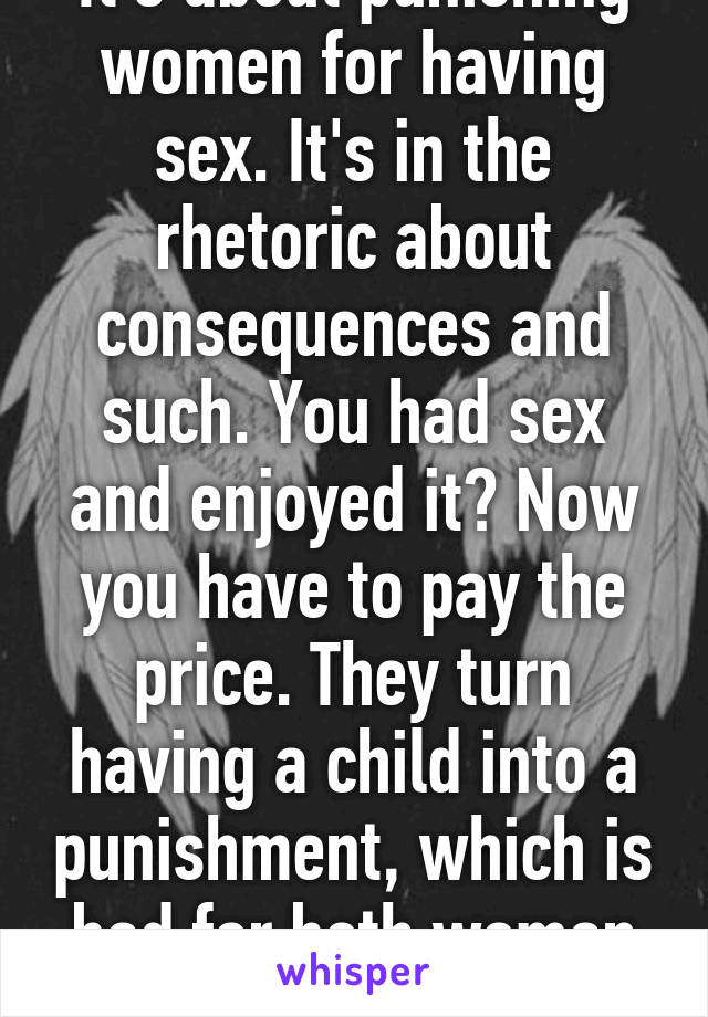 It's about punishing women for having sex. It's in the rhetoric about consequences and such. You had sex and enjoyed it? Now you have to pay the price. They turn having a child into a punishment, which is bad for both woman and child. 